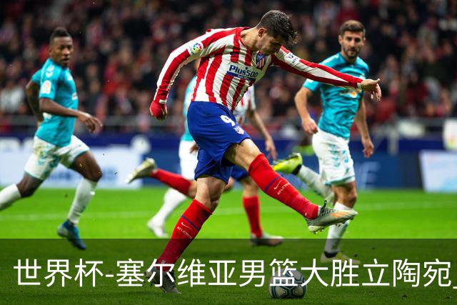 世界杯-塞尔维亚男篮大胜立陶宛 率先晋级四强