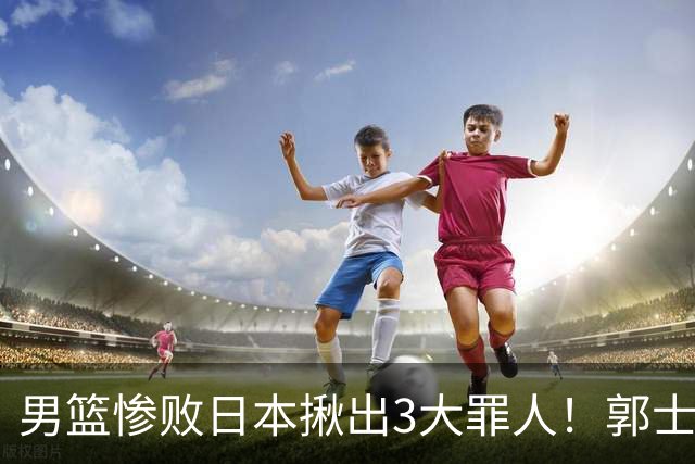 男篮惨败日本揪出3大罪人！郭士强刚愎自用：高诗岩赵继伟拖后腿